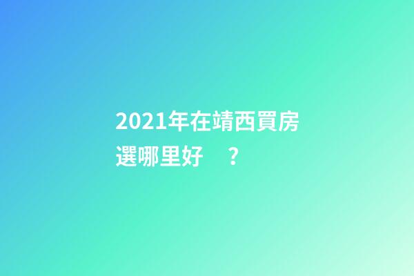 2021年在靖西買房選哪里好？